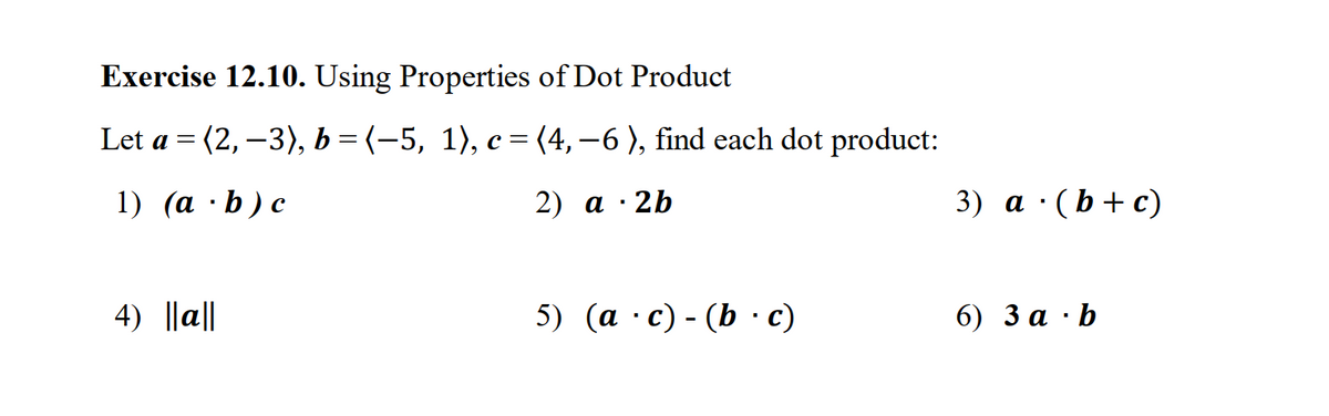 Exercise 12.10. Using Properties of Dot Product
Let a = (2, −3), b = (−5, 1), c = (4, −6), find each dot product:
1) (ab) c
4) ||a||
2) a 2b
.
3) a (b+c)
5) (ac) - (b · c)
6) 3 a b