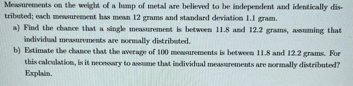 Measurements on the weight of a lump of metal are believed to be independent and identically dis-
tributed; each measurement has mean 12 grams and standard deviation 1.1 gram.
a) Find the chance that a single measurement is between 11.8 and 12.2 grams, assuming that
individual measurements are normally distributed.
b) Estimate the chance that the average of 100 measurements is between 11.8 and 12.2 grams. For
this calculation, is it necessary to assume that individual measurements are normally distributed?
Explain.