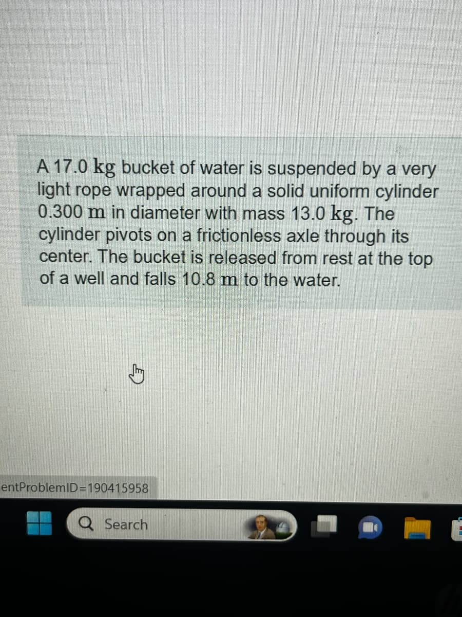 A 17.0 kg bucket of water is suspended by a very
light rope wrapped around a solid uniform cylinder
0.300 m in diameter with mass 13.0 kg. The
cylinder pivots on a frictionless axle through its
center. The bucket is released from rest at the top
of a well and falls 10.8 m to the water.
entProblemID=190415958
Q Search
6