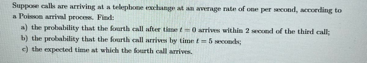 Suppose calls are arriving at a telephone exchange at an average rate of one per second, according to
a Poisson arrival process. Find:
a) the probability that the fourth call after time t = 0 arrives within 2 second of the third call;
b) the probability that the fourth call arrives by time t = 5 seconds;
c) the expected time at which the fourth call arrives.