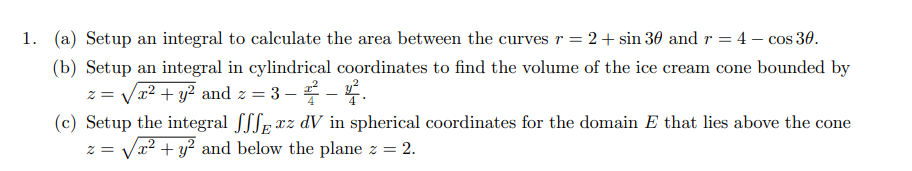1. (a) Setup an integral to calculate the area between the curves r = 2 + sin 30 and r = 4 - cos 30.
(b) Setup an integral in cylindrical coordinates to find the volume of the ice cream cone bounded by
z = / x² + y² and z = 3 −2 − 4.
(c) Setup the integral fffxz dV in spherical coordinates for the domain E that lies above the cone
z = √√x² + y² and below the plane z = 2.