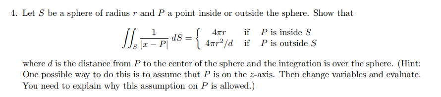 4. Let S be a sphere of radius r and P a point inside or outside the sphere. Show that
1
4πr
S
1/₁ = pds = {497² / 4 11
dS=
{477²/d if P is outside S
|x - P
where d is the distance from P to the center of the sphere and the integration is over the sphere. (Hint:
One possible way to do this is to assume that P is on the z-axis. Then change variables and evaluate.
You need to explain why this assumption on P is allowed.)