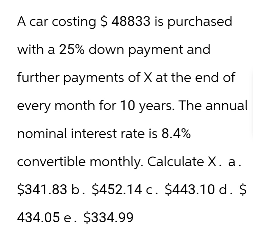 A car costing $ 48833 is purchased
with a 25% down payment and
further payments of X at the end of
every month for 10 years. The annual
nominal interest rate is 8.4%
convertible monthly. Calculate X. a.
$341.83 b. $452.14 c. $443.10 d. $
434.05 e. $334.99