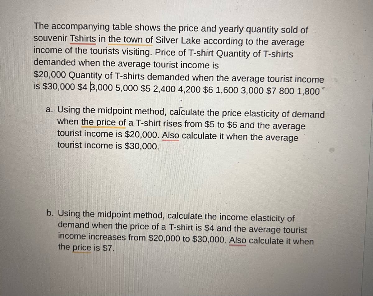 The accompanying table shows the price and yearly quantity sold of
souvenir Tshirts in the town of Silver Lake according to the average
income of the tourists visiting. Price of T-shirt Quantity of T-shirts
demanded when the average tourist income is
$20,000 Quantity of T-shirts demanded when the average tourist income
is $30,000 $43,000 5,000 $5 2,400 4,200 $6 1,600 3,000 $7 800 1,800*
I
a. Using the midpoint method, calculate the price elasticity of demand
when the price of a T-shirt rises from $5 to $6 and the average
tourist income is $20,000. Also calculate it when the average
tourist income is $30,000.
b. Using the midpoint method, calculate the income elasticity of
demand when the price of a T-shirt is $4 and the average tourist
income increases from $20,000 to $30,000. Also calculate it when
the price is $7.