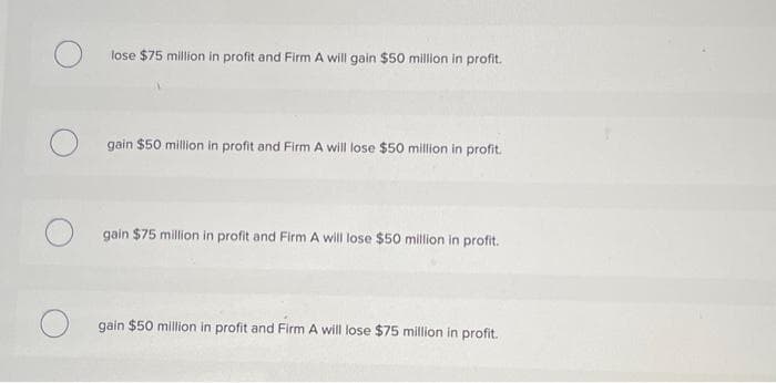 lose $75 million in profit and Firm A will gain $50 million in profit.
O gain $50 million in profit and Firm A will lose $50 million in profit.
O
gain $75 million in profit and Firm A will lose $50 million in profit.
gain $50 million in profit and Firm A will lose $75 million in profit.