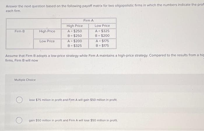 Answer the next question based on the following payoff matrix for two oligopolistic firms in which the numbers indicate the prof
each firm.
Firm B
High Price
Multiple Choice.
Low Price
High Price
A = $250
B = $250
A = $200
B = $325
Firm A
Low Price
A = $325
B = $200
A = $175
B = $175
Assume that Firm B adopts a low-price strategy while Firm A maintains a high-price strategy. Compared to the results from a hig
firms, Firm B will now
lose $75 million in profit and Firm A will gain $50 million in profit.
gain $50 million in profit and Firm A will lose $50 million in profit.