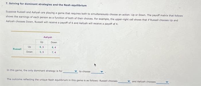 7. Solving for dominant strategies and the Nash equilibrium
Suppose Russell and Aaliyah are playing a game that requires both to simultaneously choose an action: Up or Down. The payoff matrix that follows
shows the earnings of each person as a function of both of their choices. For example, the upper-right cell shows that if Russell chooses Up and
Aaliyah chooses Down, Russell will receive a payoff of 6 and Aaliyah will receive a payoff of 4.
Russell
Up
Down
Aaliyah
Up
6,3
3,3
Down
6,4
7,4
In this game, the only dominant strategy is for
to choose
The outcome reflecting the unique Nash equilibrium in this game is as follows: Russell chooses
and Aaliyah chooses