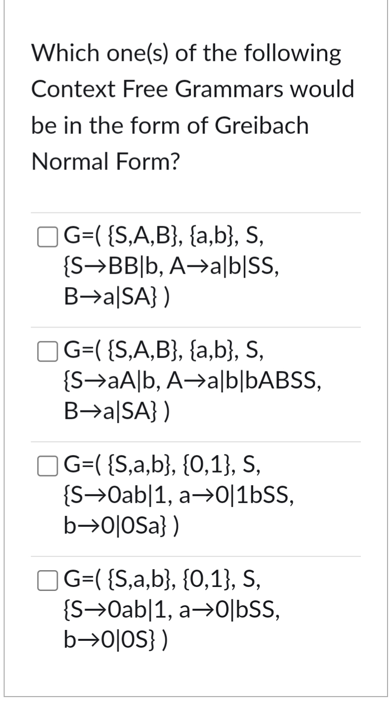 Which one(s) of the following
Context Free Grammars would
be in the form of Greibach
Normal Form?
G=( {S,A,B}, {a,b}, S,
{S BB|b, A
B→a|SA})
a|b|SS,
☐ G=( {S,A,B}, {a,b}, S,
{SaAlb, A⇒a|b|bABSS,
B→a|SA})
☐ G=( {S,a,b}, {0,1}, S,
{S Oab|1, a
b―0|0Sa})
0|1bSS,
G=( {S,a,b}, {0,1}, S,
{S→0ab|1, a→0|bSS,
b―0|0S})