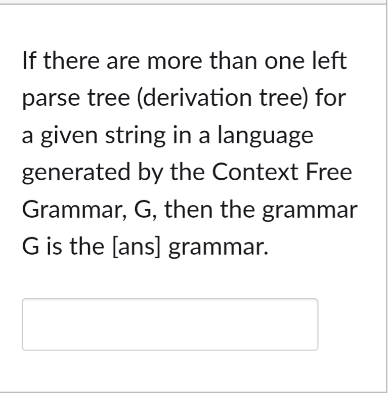 If there are more than one left
parse tree (derivation tree) for
a given string in a language
generated by the Context Free
Grammar, G, then the grammar
G is the [ans] grammar.