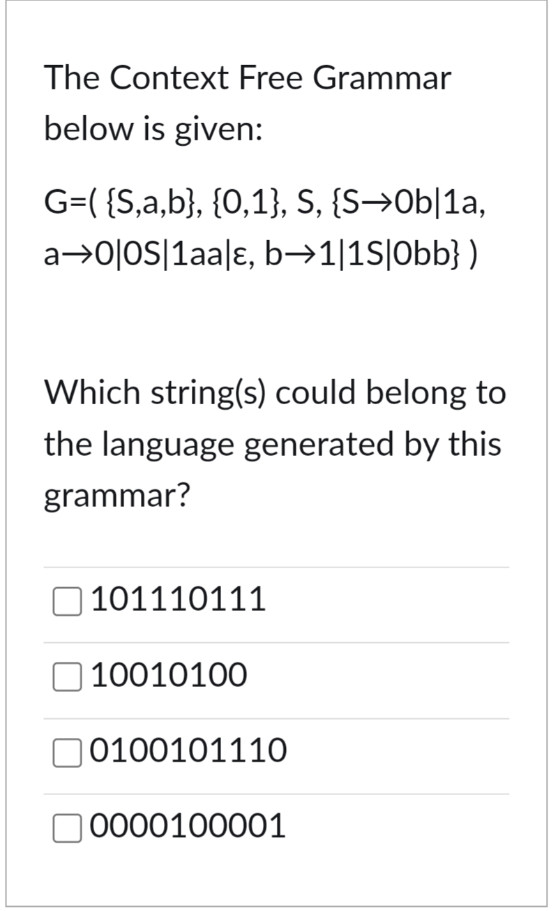 The Context Free Grammar
below is given:
G=( {S,a,b}, {0,1}, S, {S⇒0b|1a,
a→0|0s|1aa|ɛ, b→1|1s|Obb})
Which string(s) could belong to
the language generated by this
grammar?
101110111
☐ 10010100
0100101110
0000100001