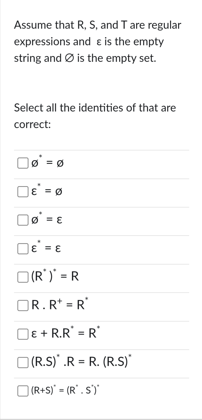 Assume that R, S, and T are regular
expressions and ε is the empty
string and is the empty set.
Select all the identities of that are
correct:
ω
Q
0 = 0
ε
*
=
Q
*
= ε
*
= ε
*
(R*)* = R
*
☐ R. R+ = R*
ε + R.R* = R*
| (R.S)* .R = R. (R.S)*
(R+S)* = (R". S*')"