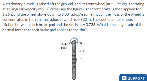 A stationary bicycle is raised off the ground, and its front wheel (m= 1.99 kg) is rotating
at an angular velocity of 25.8 rad/s (see the figure). The front brake is then applied for
1.26 s, and the wheel slows down to 3.03 rad/s. Assume that all the mass of the wheel is
concentrated in the rim, the radius of which is 0.330 m. The coefficient of kinetic
friction between each brake pad and the rim is Hk = 0.736. What is the magnitude of the
normal force that each brake pad applies to the rim?
Brake
pads
0.33 m
SUPPORT