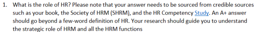 1. What is the role of HR? Please note that your answer needs to be sourced from credible sources
such as your book, the Society of HRM (SHRM), and the HR Competency Study. An A+ answer
should go beyond a few-word definition of HR. Your research should guide you to understand
the strategic role of HRM and all the HRM functions