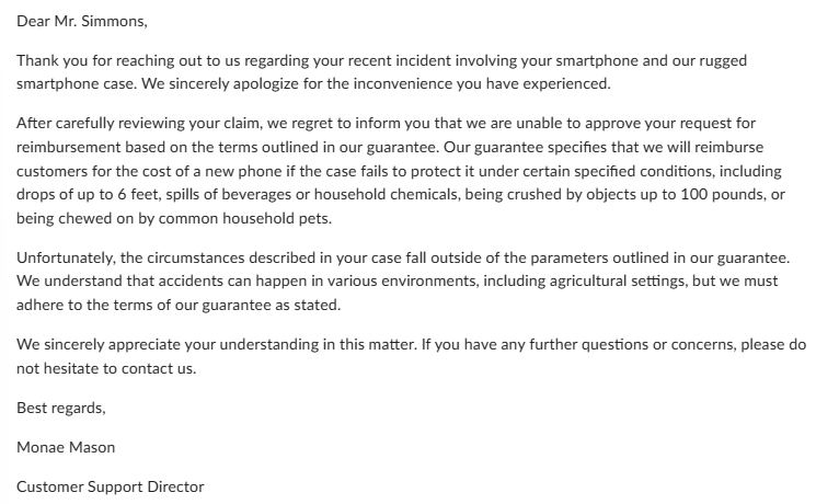 Dear Mr. Simmons,
Thank you for reaching out to us regarding your recent incident involving your smartphone and our rugged
smartphone case. We sincerely apologize for the inconvenience you have experienced.
After carefully reviewing your claim, we regret to inform you that we are unable to approve your request for
reimbursement based on the terms outlined in our guarantee. Our guarantee specifies that we will reimburse
customers for the cost of a new phone if the case fails to protect it under certain specified conditions, including
drops of up to 6 feet, spills of beverages or household chemicals, being crushed by objects up to 100 pounds, or
being chewed on by common household pets.
Unfortunately, the circumstances described in your case fall outside of the parameters outlined in our guarantee.
We understand that accidents can happen in various environments, including agricultural settings, but we must
adhere to the terms of our guarantee as stated.
We sincerely appreciate your understanding in this matter. If you have any further questions or concerns, please do
not hesitate to contact us.
Best regards,
Monae Mason
Customer Support Director