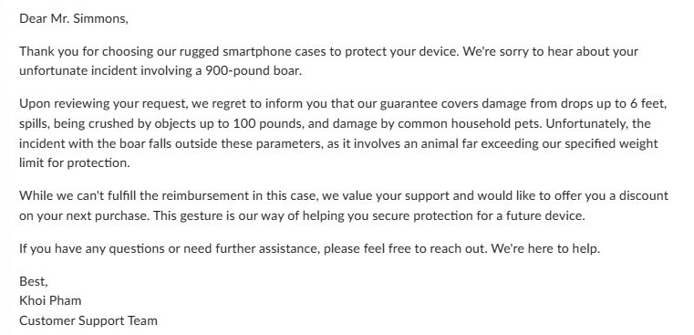 Dear Mr. Simmons,
Thank you for choosing our rugged smartphone cases to protect your device. We're sorry to hear about your
unfortunate incident involving a 900-pound boar.
Upon reviewing your request, we regret to inform you that our guarantee covers damage from drops up to 6 feet,
spills, being crushed by objects up to 100 pounds, and damage by common household pets. Unfortunately, the
incident with the boar falls outside these parameters, as it involves an animal far exceeding our specified weight
limit for protection.
While we can't fulfill the reimbursement in this case, we value your support and would like to offer you a discount
on your next purchase. This gesture is our way of helping you secure protection for a future device.
If you have any questions or need further assistance, please feel free to reach out. We're here to help.
Best,
Khoi Pham
Customer Support Team