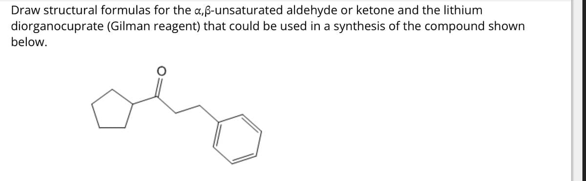Draw structural formulas for the a,ß-unsaturated aldehyde or ketone and the lithium
diorganocuprate (Gilman reagent) that could be used in a synthesis of the compound shown
below.