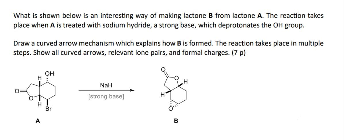 What is shown below is an interesting way of making lactone B from lactone A. The reaction takes
place when A is treated with sodium hydride, a strong base, which deprotonates the OH group.
Draw a curved arrow mechanism which explains how B is formed. The reaction takes place in multiple
steps. Show all curved arrows, relevant lone pairs, and formal charges. (7 p)
OH
H =
A
Br
NaH
H
[strong base]
H
B