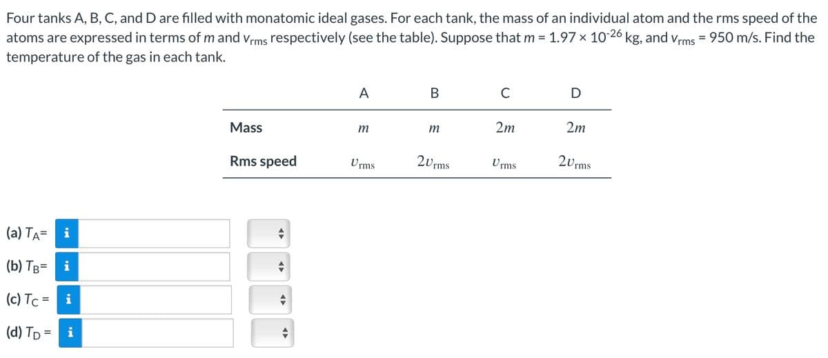 Four tanks A, B, C, and D are filled with monatomic ideal gases. For each tank, the mass of an individual atom and the rms speed of the
atoms are expressed in terms of m and Vrms respectively (see the table). Suppose that m = 1.97 × 10-26 kg, and Vrms = 950 m/s. Find the
temperature of the gas in each tank.
(a) TA= i
(b) TB= i
(c) Tc
=
(d) TD =
i
A
B
C
D
Mass
m
m
2m
2m
Rms speed
Urms
2Urms
Urms
2Urms