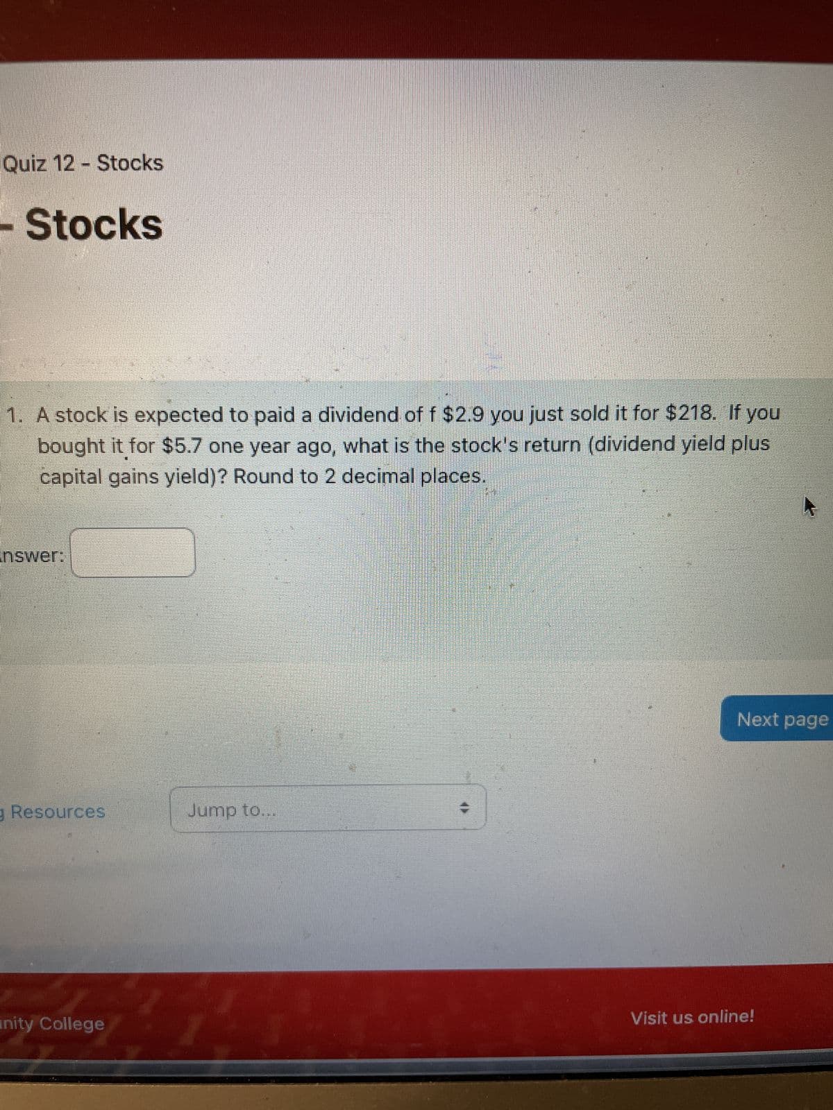 Quiz 12 - Stocks
Stocks
1. A stock is expected to paid a dividend of f $2.9 you just sold it for $218. If you
bought it for $5.7 one year ago, what is the stock's return (dividend yield plus
capital gains yield)? Round to 2 decimal places.
nswer:
Resources
Jump to...
nity College
Next page
Visit us online!
