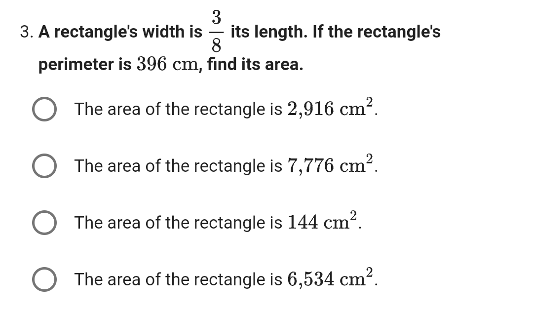 3
3. A rectangle's width is
-
8
its length. If the rectangle's
perimeter is 396 cm, find its area.
The area of the rectangle is 2,916 cm².
The area of the rectangle is 7,776 cm².
The area of the rectangle is 144 cm².
The area of the rectangle is 6,534 cm².