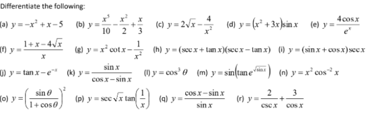 Differentiate the following:
(a) y=-x²+x-5 (b) y =
(f) y :
1+x-4√x
X
(j) y = tanx-e* (k)y=.
sin
= (1 + C050)
cos
(o) y =
10 2 3
1
(g) y = x² cotx--
sin .x
cosx−sin x
(p) y = sec √√x tan
(1)
(c) y = 2√x-
4
cosx—sin x
sin.x
(q) y=-
(d) y
(h) y = (secx+tan x)(secx-tanx) (i) y = (sinx+cos x) seex
(1) y = cos³ € (m) y = sin(tanesinx) (n) y = x² cos²x
= (x² + 3x)sinx (e) y = 2
(r) y =
2
4cos.x
et
3
+
csc x COS X