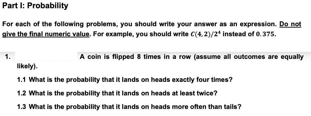 Part I: Probability
For each of the following problems, you should write your answer as an expression. Do not
give the final numeric value. For example, you should write C(4,2)/24 instead of 0.375.
1.
A coin is flipped 8 times in a row (assume all outcomes are equally
likely).
1.1 What is the probability that it lands on heads exactly four times?
1.2 What is the probability that it lands on heads at least twice?
1.3 What is the probability that it lands on heads more often than tails?