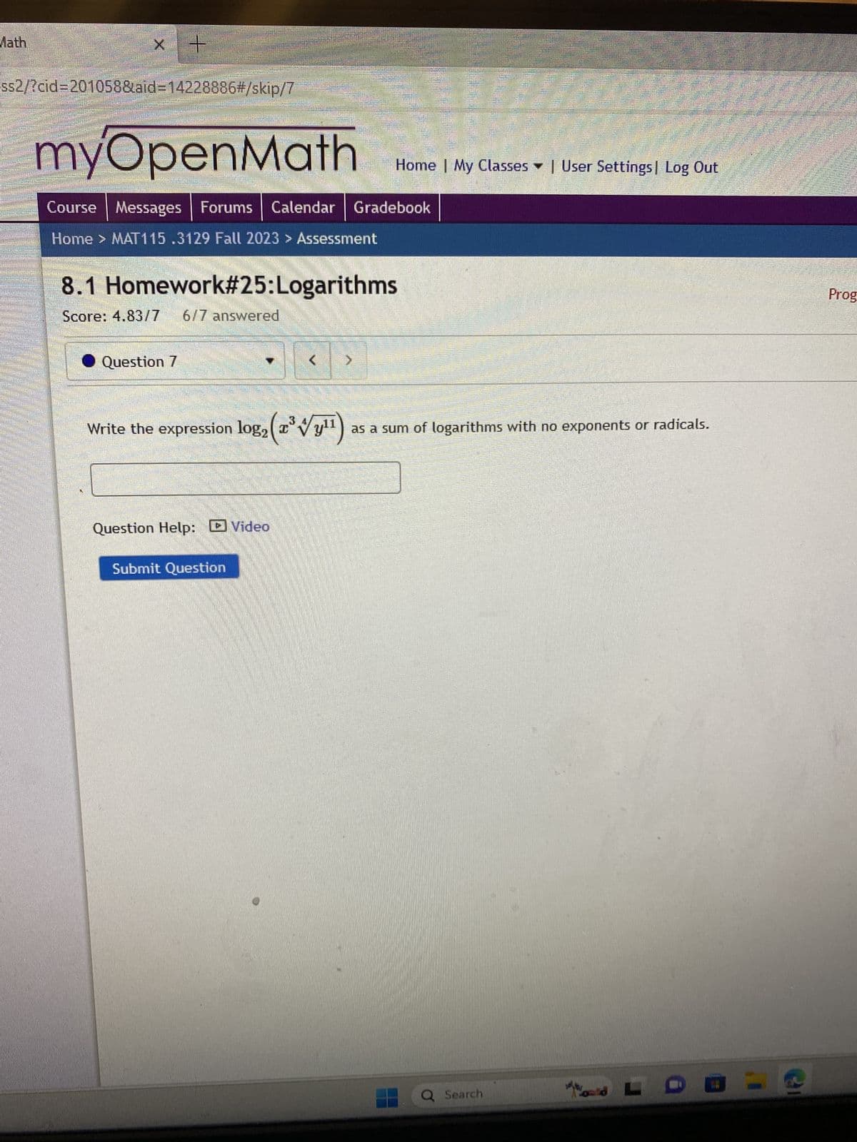 Math
x +
ss2/?cid=201058&aid=14228886#/skip/7
myOpenMath
|
Course Messages Forums Calendar | Gradebook
Home > MAT115.3129 Fall 2023 > Assessment
8.1 Homework#25:Logarithms
Score: 4.83/7 6/7 answered
Question 7
Home | My Classes User Settings Log Out
11
Write the expression log₂ (z³y¹¹) as a sum of logarithms with no exponents or radicals.
Question Help: Video
Submit Question
Q Search
LDEE
Prog
