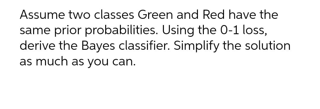 Assume two classes Green and Red have the
same prior probabilities. Using the 0-1 loss,
derive the Bayes classifier. Simplify the solution
as much as you can.
