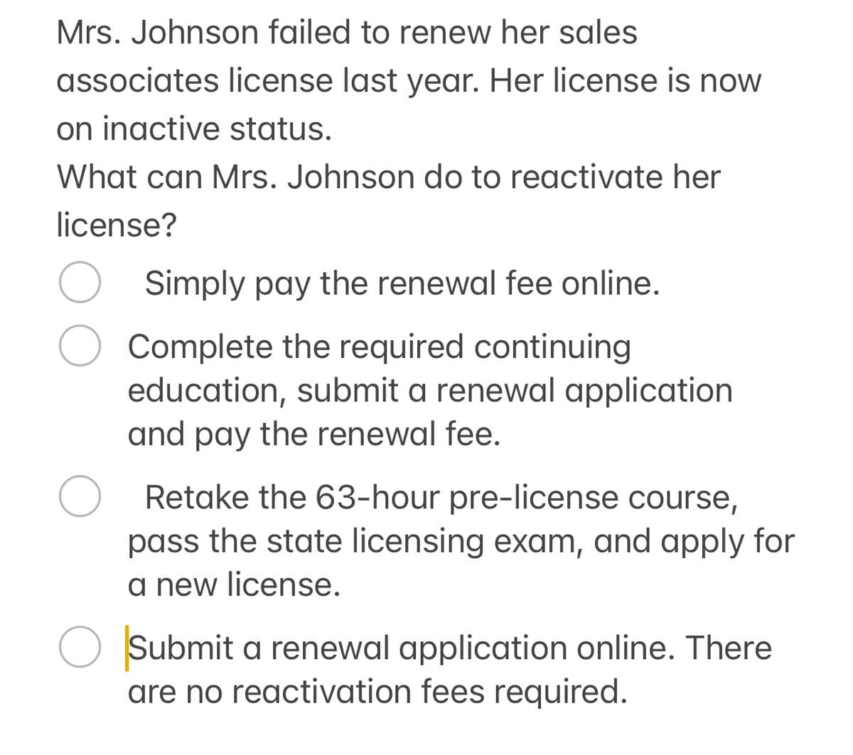 Mrs. Johnson failed to renew her sales
associates license last year. Her license is now
on inactive status.
What can Mrs. Johnson do to reactivate her
license?
О
Simply pay the renewal fee online.
Complete the required continuing
education, submit a renewal application
and pay the renewal fee.
Retake the 63-hour pre-license course,
pass the state licensing exam, and apply for
a new license.
Submit a renewal application online. There
are no reactivation fees required.