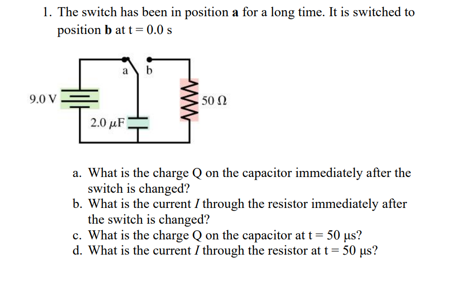 1. The switch has been in position a for a long time. It is switched to
position b at t=0.0 s
9.0 V
a b
50 Ω
27-
2.0 με
a. What is the charge Q on the capacitor immediately after the
switch is changed?
b. What is the current I through the resistor immediately after
the switch is changed?
c. What is the charge Q on the capacitor at t = 50 µs?
d. What is the current / through the resistor at t = 50 μs?