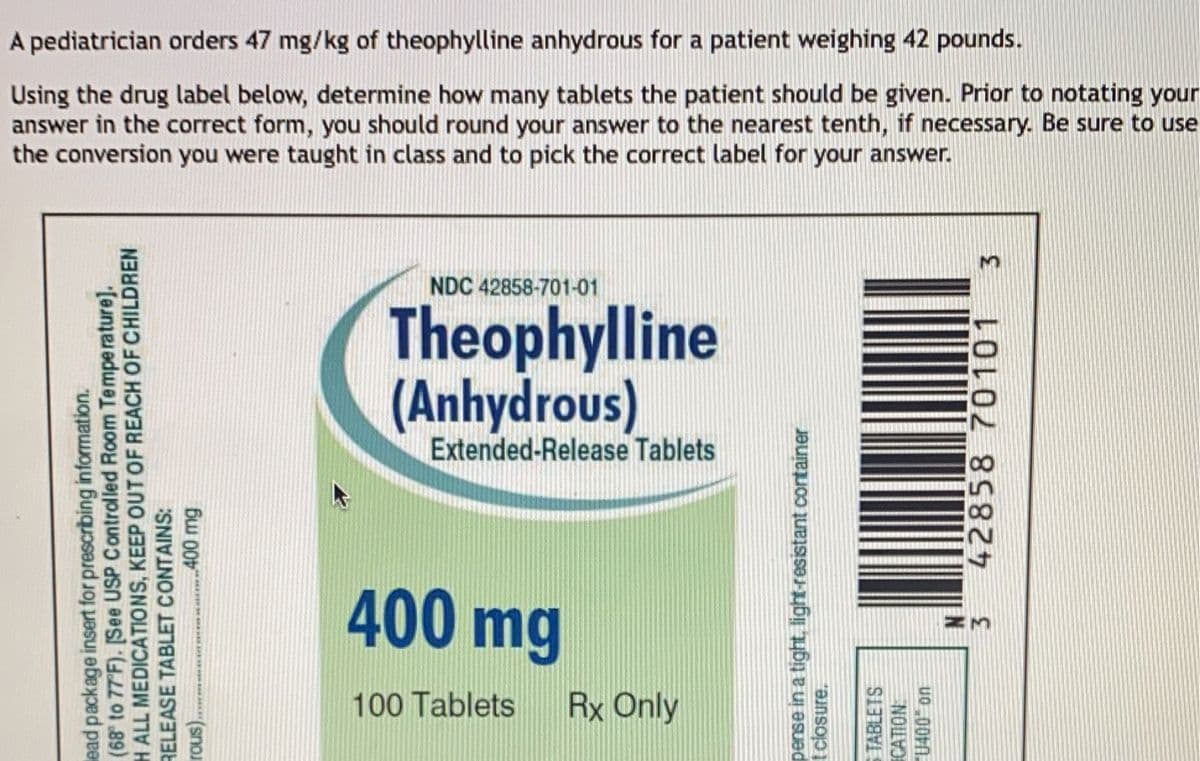 ead package insert for prescribing information.
(68° to 77°F). [See USP Controlled Room Temperature].
H ALL MEDICATIONS, KEEP OUT OF REACH OF CHILDREN
RELEASE TABLET CONTAINS:
rous).
........400 mg
A pediatrician orders 47 mg/kg of theophylline anhydrous for a patient weighing 42 pounds.
Using the drug label below, determine how many tablets the patient should be given. Prior to notating your
answer in the correct form, you should round your answer to the nearest tenth, if necessary. Be sure to use
the conversion you were taught in class and to pick the correct label for your answer.
NDC 42858-701-01
Theophylline
(Anhydrous)
Extended-Release Tablets
400 mg
100 Tablets
Rx Only
pense in a tight, light-resistant container
t closure.
TABLETS
CATION
U400 on
3
42858 70101
3