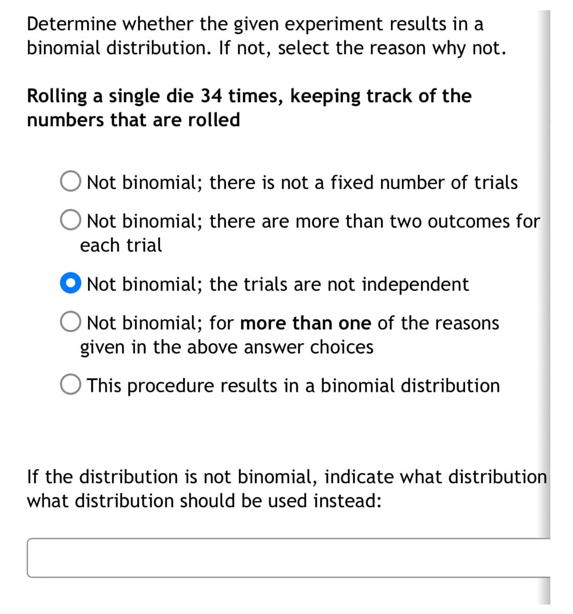 Determine whether the given experiment results in a
binomial distribution. If not, select the reason why not.
Rolling a single die 34 times, keeping track of the
numbers that are rolled
Not binomial; there is not a fixed number of trials
O Not binomial; there are more than two outcomes for
each trial
Not binomial; the trials are not independent
Not binomial; for more than one of the reasons
given in the above answer choices
O This procedure results in a binomial distribution
If the distribution is not binomial, indicate what distribution
what distribution should be used instead: