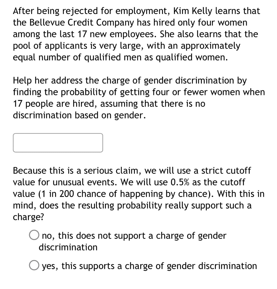 After being rejected for employment, Kim Kelly learns that
the Bellevue Credit Company has hired only four women
among the last 17 new employees. She also learns that the
pool of applicants is very large, with an approximately
equal number of qualified men as qualified women.
Help her address the charge of gender discrimination by
finding the probability of getting four or fewer women when
17 people are hired, assuming that there is no
discrimination based on gender.
Because this is a serious claim, we will use a strict cutoff
value for unusual events. We will use 0.5% as the cutoff
value (1 in 200 chance of happening by chance). With this in
mind, does the resulting probability really support such a
charge?
no, this does not support a charge of gender
discrimination
O yes, this supports a charge of gender discrimination