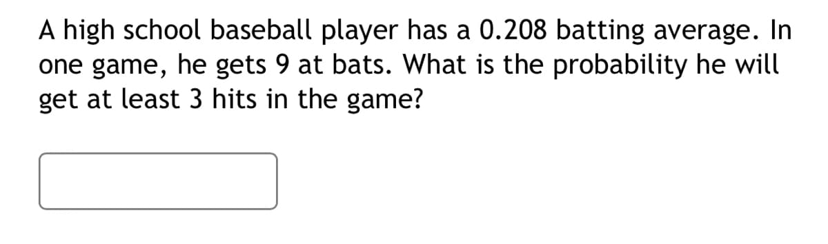 A high school baseball player has a 0.208 batting average. In
one game, he gets 9 at bats. What is the probability he will
get at least 3 hits in the game?