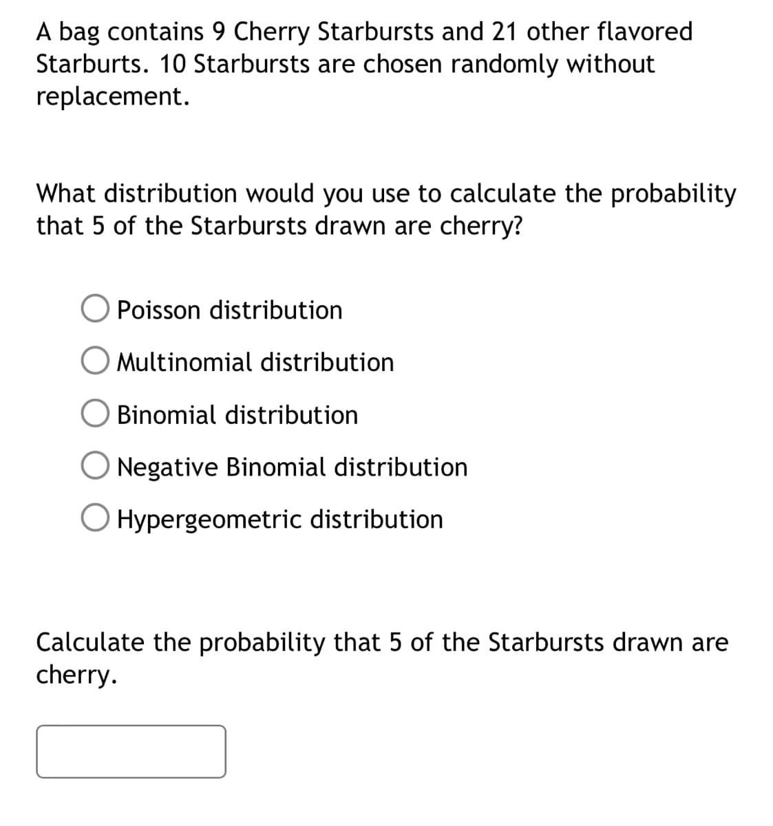 A bag contains 9 Cherry Starbursts and 21 other flavored
Starburts. 10 Starbursts are chosen randomly without
replacement.
What distribution would you use to calculate the probability
that 5 of the Starbursts drawn are cherry?
Poisson distribution
Multinomial distribution
Binomial distribution
Negative Binomial distribution
Hypergeometric distribution
Calculate the probability that 5 of the Starbursts drawn are
cherry.