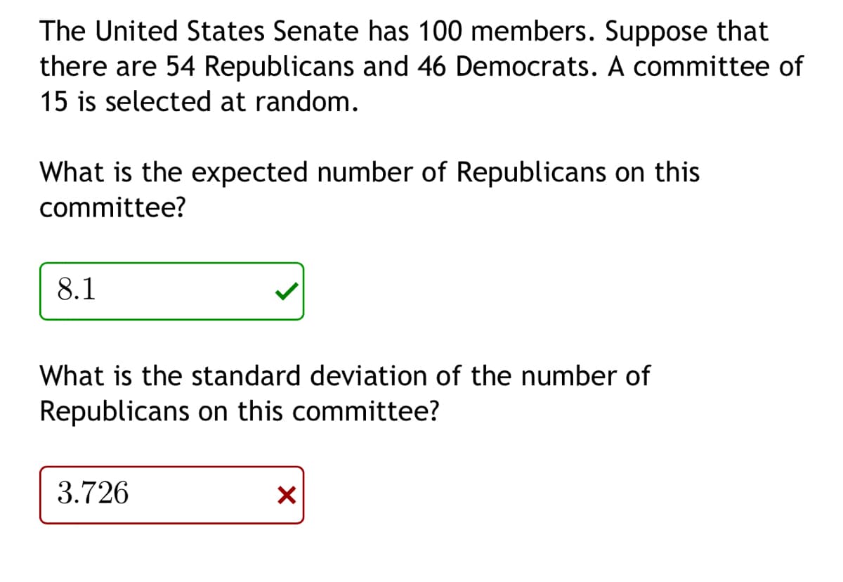 The United States Senate has 100 members. Suppose that
there are 54 Republicans and 46 Democrats. A committee of
15 is selected at random.
What is the expected number of Republicans on this
committee?
8.1
What is the standard deviation of the number of
Republicans on this committee?
3.726
X