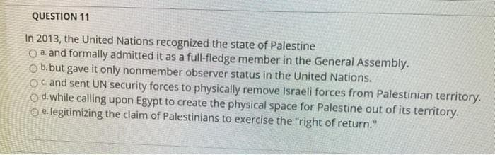QUESTION 11
In 2013, the United Nations recognized the state of Palestine
O a. and formally admitted it as a full-fledge member in the General Assembly.
O b.but gave it only nonmember observer status in the United Nations.
Oc and sent UN security forces to physically remove Israeli forces from Palestinian territory.
Od while calling upon Egypt to create the physical space for Palestine out of its territory.
O e. legitimizing the claim of Palestinians to exercise the "right of return."
