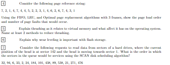 Consider the following page reference string:
7, 2, 1, 4, 7, 4, 4, 5, 2, 2, 3, 1, 4, 6, 2, 6, 7, 4, 3, 1
Using the FIFO, LRU, and Optimal page replacement algorithms with 3 frames, show the page load order
and number of page faults that would occur.
5
Explain thrashing as it relates to virtual memory and what affect it has on the operating system.
Name at least 2 methods to reduce thrashing.
6
Explain why wear leveling is important with flash storage.
Consider the following requests to read data from sectors of a hard drives, where the current
position of the head is at sector 142 and the head is moving towards sector 1. What is the order in which
the sectors in the queue would be services using the SCAN disk scheduling algorithm?
32, 94, 6, 33, 2, 24, 184, 101, 438, 89, 538, 21, 271, 476