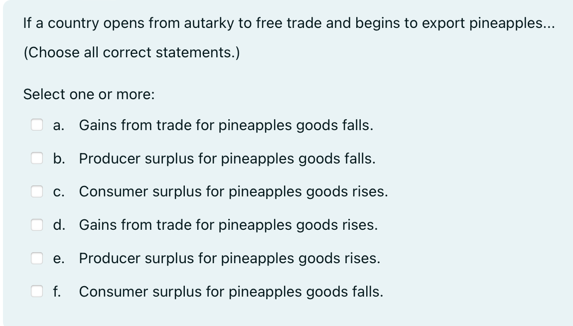 a country opens from autarky to free trade and begins to export pineapples...
(Choose all correct statements.)
Select one or more:
a. Gains from trade for pineapples goods falls.
b. Producer surplus for pineapples goods falls.
C.
Consumer surplus for pineapples goods rises.
d. Gains from trade for pineapples goods rises.
e. Producer surplus for pineapples goods rises.
f. Consumer surplus for pineapples goods falls.