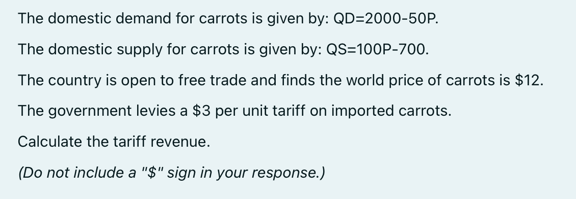 The domestic demand for carrots is given by: QD=2000-50P.
The domestic supply for carrots is given by: QS=100P-700.
The country is open to free trade and finds the world price of carrots is $12.
The government levies a $3 per unit tariff on imported carrots.
Calculate the tariff revenue.
(Do not include a "$" sign in your response.)