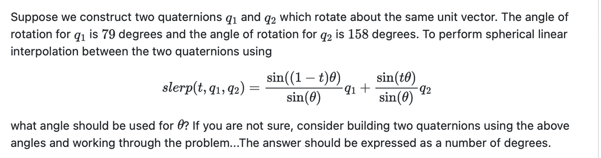 Suppose we construct two quaternions 91 and 92 which rotate about the same unit vector. The angle of
rotation for 91 is 79 degrees and the angle of rotation for 92 is 158 degrees. To perform spherical linear
interpolation between the two quaternions using
sin(to)
slerp(t, 91, 92)
sin((1 − t)0)
sin(0)
91 +
92
sin(0)
what angle should be used for 0? If you are not sure, consider building two quaternions using the above
angles and working through the problem...The answer should be expressed as a number of degrees.