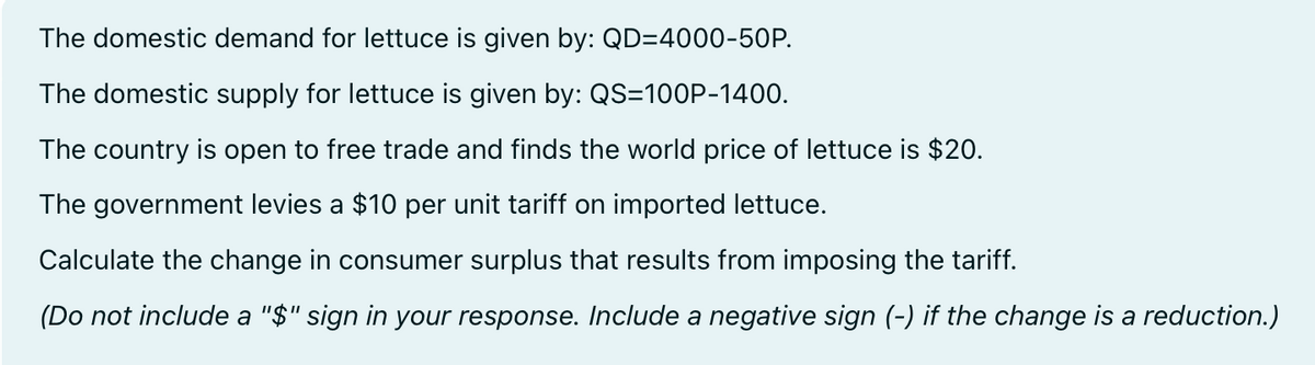 The domestic demand for lettuce is given by: QD=4000-50P.
The domestic supply for lettuce is given by: QS=100P-1400.
The country is open to free trade and finds the world price of lettuce is $20.
The government levies a $10 per unit tariff on imported lettuce.
Calculate the change in consumer surplus that results from imposing the tariff.
(Do not include a "$" sign in your response. Include a negative sign (-) if the change is a reduction.)