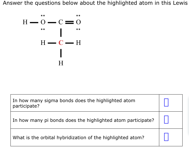 Answer the questions below about the highlighted atom in this Lewis
H-0―C=
|
C-H
H-
-
C=0
|
H
In how many sigma bonds does the highlighted atom
participate?
In how many pi bonds does the highlighted atom participate?
What is the orbital hybridization of the highlighted atom?
П
□
0
