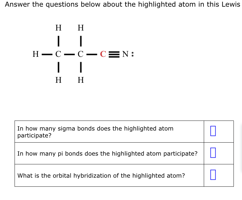 Answer the questions below about the highlighted atom in this Lewis
H
|
H
|
HIC C-C=N:
|
I
H H
In how many sigma bonds does the highlighted atom
participate?
In how many pi bonds does the highlighted atom participate?
What is the orbital hybridization of the highlighted atom?
0
0
0