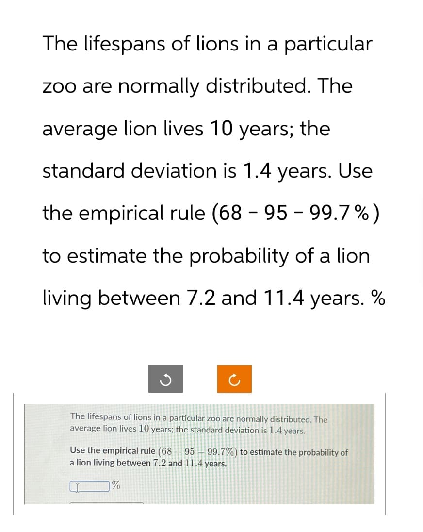 The lifespans of lions in a particular
zoo are normally distributed. The
average lion lives 10 years; the
standard deviation is 1.4 years. Use
the empirical rule (68 - 95 - 99.7%)
to estimate the probability of a lion
living between 7.2 and 11.4 years. %
The lifespans of lions in a particular zoo are normally distributed. The
average lion lives 10 years; the standard deviation is 1.4 years.
Use the empirical rule (68 95 99.7%) to estimate the probability of
a lion living between 7.2 and 11.4 years.
%