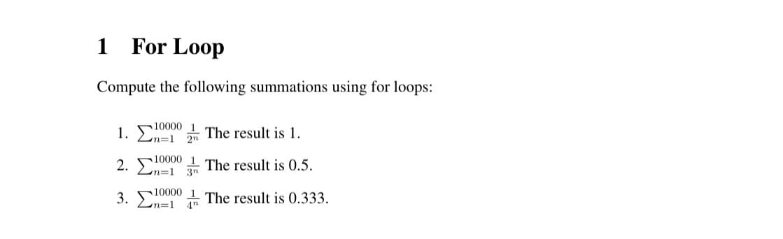 1 For Loop
Compute the following summations using for loops:
10000 1
1. Σ 100
2.
n=1 2n
The result is 1.
10000 1 The result is 0.5.
10000
n=1 3n
1
3. 10000 The result is 0.333.
n=1
4"