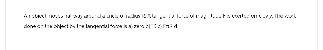 An object moves halfway around a cricle of radius R. A tangential force of magnitude F is exerted on x by y. The work
done on the object by the tangential force is a) zero b)FR c) FÀR d