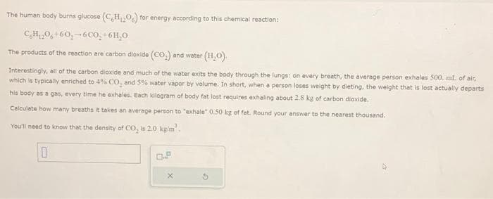 The human body burns glucose (CH₂O) for energy according to this chemical reaction:
CH:0+60,-6CO,
6H,0
The products of the reaction are carbon dioxide (CO₂) and water (H₂O).
Interestingly, all of the carbon dioxide and much of the water exits the body through the lungs: on every breath, the average person exhales 500. ml. of air,
which is typically enriched to 4% CO₂ and 5% water vapor by volume. In short, when a person loses weight by dieting, the weight that is lost actually departs
his body as a gas, every time he exhales. Each kilogram of body fat lost requires exhaling about 2.8 kg of carbon dioxide.
Calculate how many breaths it takes an average person to "exhale" 0.50 kg of fat. Round your answer to the nearest thousand.
You'll need to know that the density of CO₂ is 2.0 kg/m².
0
O.P.
X