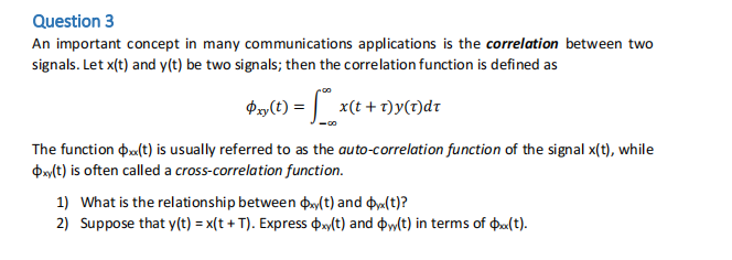 Question 3
An important concept in many communications applications is the correlation between two
signals. Let x(t) and y(t) be two signals; then the correlation function is defined as
Pxy(t) = x(t + 1)y(1)dr
The function $x<(t) is usually referred to as the auto-correlation function of the signal x(t), while
Oxy(t) is often called a cross-correlation function.
1) What is the relationship between oxy(t) and Ox(t)?
2) Suppose that y(t) = x(t +T). Express oxy(t) and (t) in terms of $x<(t).
