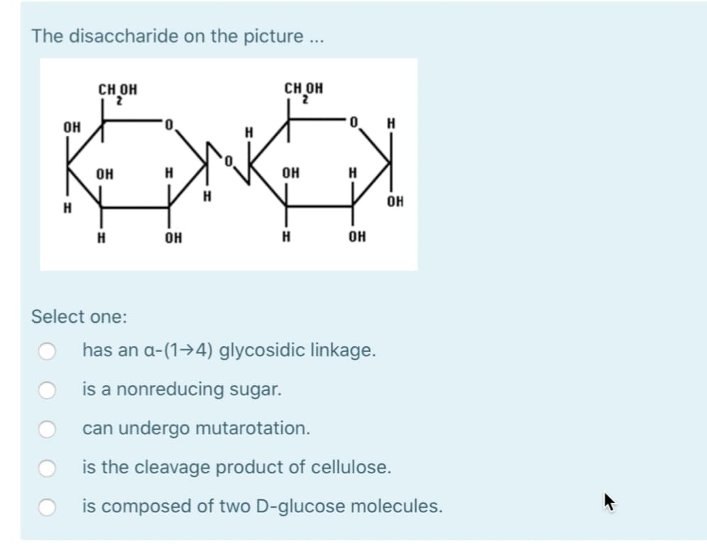 The disaccharide on the picture ...
OH
CH OH
H
CH OH
2
0
H
OH
H
OH
Н
H
OH
H
Н
OH
H
OH
Select one:
has an a-(1-4) glycosidic linkage.
is a nonreducing sugar.
can undergo mutarotation.
is the cleavage product of cellulose.
is composed of two D-glucose molecules.